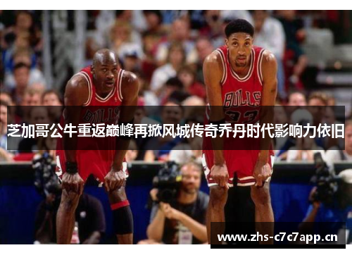 芝加哥公牛重返巅峰再掀风城传奇乔丹时代影响力依旧